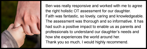 Ben was really responsive and worked with me to agree 
the right holistic OT assessment for our daughter. 
Faith was fantastic, so lovely, caring and knowledgeable. 
The assessment was thorough and so informative. It has 
had such a positive impact to enable us as parents and 
professionals to understand our daughter’s needs and 
how she experiences the world around her. 
Thank you so much, I would highly recommend.